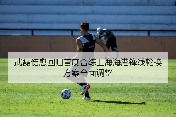 武磊伤愈回归首度合练上海海港锋线轮换方案全面调整