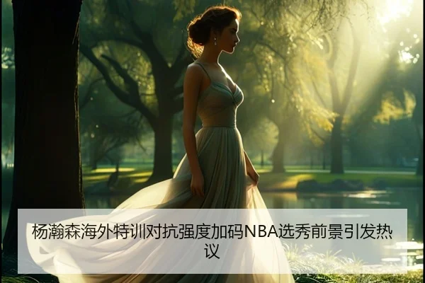 杨瀚森海外特训对抗强度加码NBA选秀前景引发热议